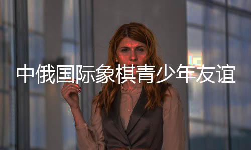 中俄國(guó)際象棋青少年友誼賽后 中俄小棋手“游歷”哈爾濱