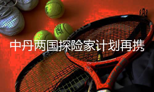 中丹兩國探險(xiǎn)家計(jì)劃再攜手 開啟劃船鏈接太平洋之旅