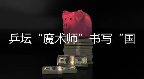 乒壇“魔術(shù)師”書寫“國(guó)球”輝煌 他的故事比球賽還扣人心弦