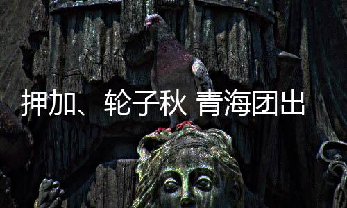 押加、輪子秋 青海團出征十二屆全國少數(shù)民族傳統(tǒng)體育運動會