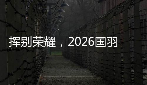 揮別榮耀，2026國(guó)羽“一起贏，一起輸，一起扛”