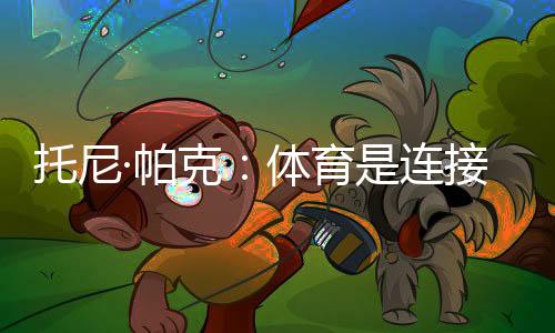 托尼·帕克：體育是連接文化的載體，享受與中國球迷相聚