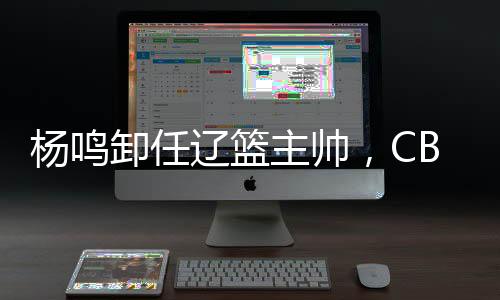 楊鳴卸任遼籃主帥，CBA本賽季已有多位教練離職