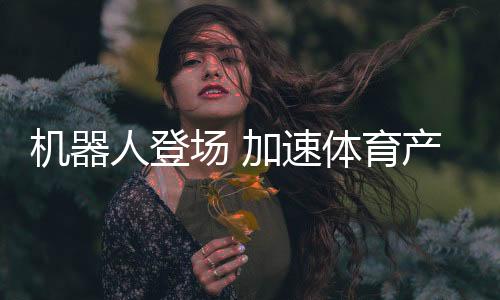 機(jī)器人登場 加速體育產(chǎn)業(yè)創(chuàng)新步伐——科技助力體育產(chǎn)業(yè)發(fā)展系列報(bào)道之一