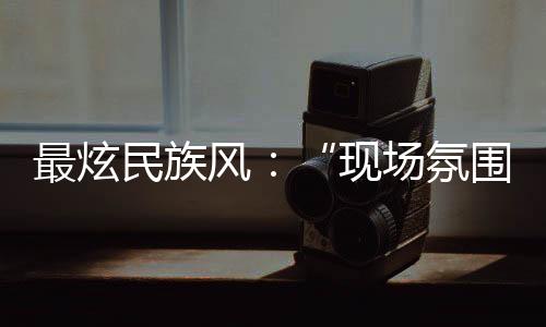 最炫民族風(fēng)：“現(xiàn)場(chǎng)氛圍特別感染我，情不自禁想融入其中”