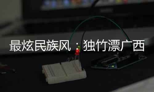 最炫民族風(fēng)：獨竹漂廣西“一葦當(dāng)先” 花炮重慶“點炮晉級”