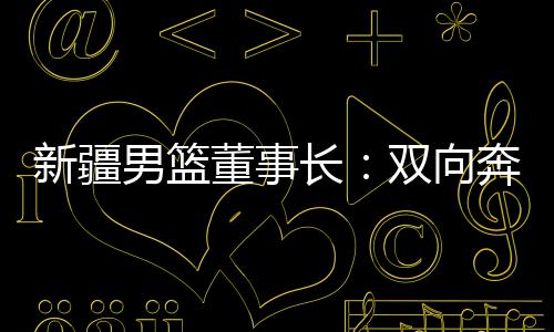新疆男籃董事長：雙向奔赴，籃球成為新疆游子獨特的“鄉(xiāng)愁”