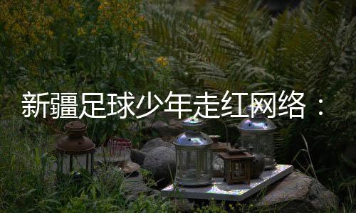 新疆足球少年走紅網(wǎng)絡(luò):努力成為一名職業(yè)運(yùn)動(dòng)員