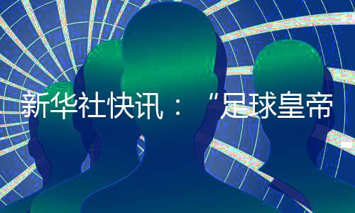 新華社快訊：“足球皇帝”貝肯鮑爾去世，享年78歲。