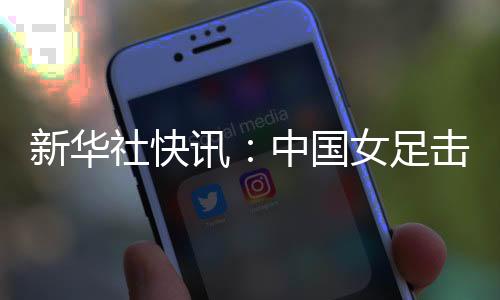 新華社快訊：中國(guó)女足擊敗朝鮮隊(duì)迎來(lái)亞洲杯三連勝