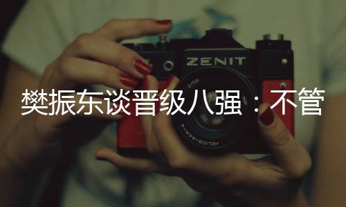樊振東談晉級(jí)八強(qiáng)：不管對(duì)手是誰(shuí)，先準(zhǔn)備好自己