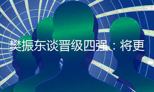 樊振東談晉級四強：將更有針對性準備之后的比賽