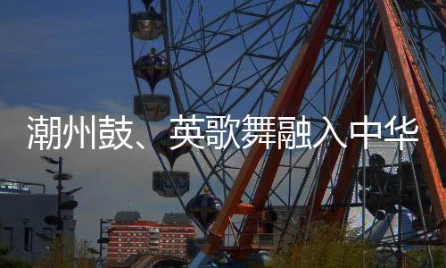 潮州鼓、英歌舞融入中華武術(shù) 布達(dá)佩斯掀起“中國風(fēng)”