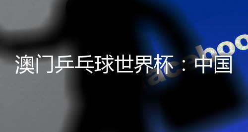 澳門乒乓球世界杯:中國選手包攬女單冠亞軍 巴西選手男單奪魁