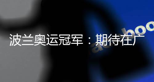 波蘭奧運(yùn)冠軍：期待在廣州世界田聯(lián)接力賽取得好成績