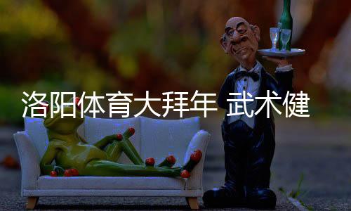 洛陽體育大拜年 武術健兒風采展