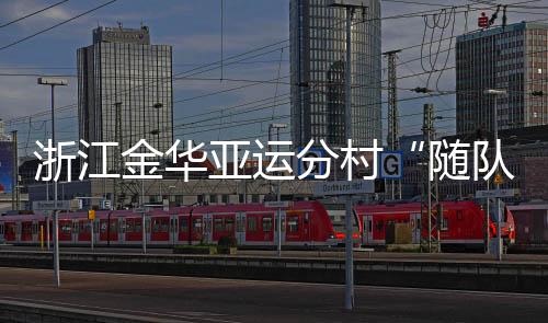 浙江金華亞運(yùn)分村“隨隊(duì)管家”：山海不遠(yuǎn)友誼長存