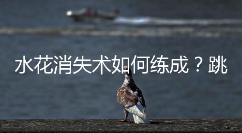 水花消失術(shù)如何練成？跳水“夢之隊(duì)”的“武功秘籍”來了