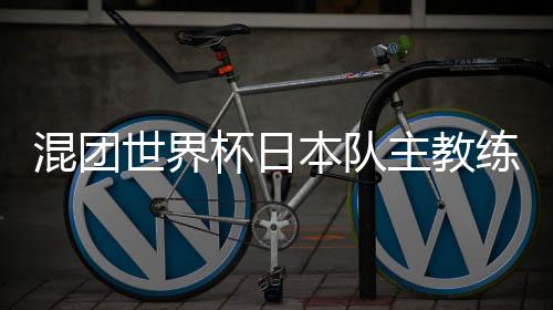 混團(tuán)世界杯日本隊(duì)主教練：和頂級中國選手對戰(zhàn)是非常好的經(jīng)驗(yàn)