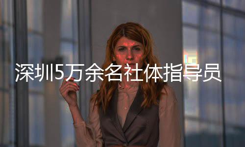 深圳5萬余名社體指導(dǎo)員年服務(wù)人群超500萬人次