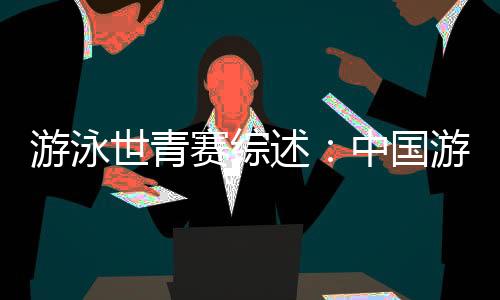游泳世青賽綜述:中國(guó)游泳“星力量”閃耀奧托佩尼