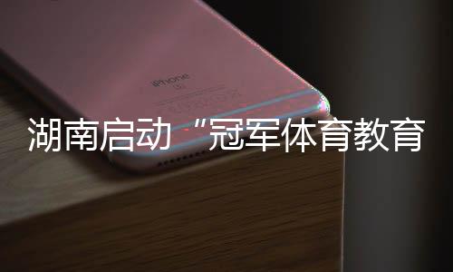 湖南啟動“冠軍體育教育計劃進校園” 為備戰(zhàn)十六運蓄能