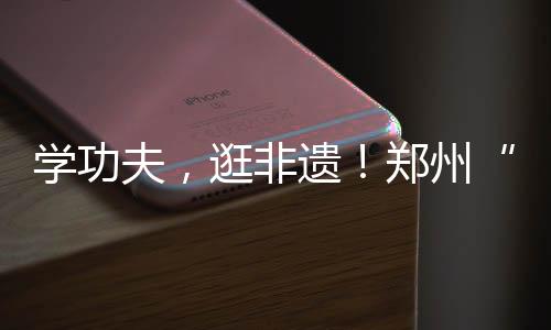 學功夫，逛非遺！鄭州“功夫集市”開市啦……