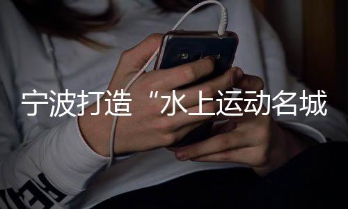 寧波打造“水上運動名城” 世帆聯(lián)主席：為中國帆船發(fā)展提振信心