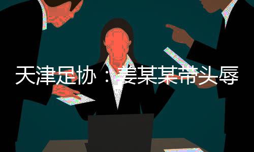 天津足協(xié)：姜某某帶頭辱罵球員，被警方處拘留7日