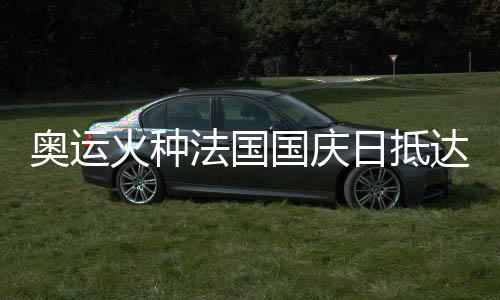 奧運(yùn)火種法國(guó)國(guó)慶日抵達(dá)巴黎 三名中國(guó)火炬手參與傳遞