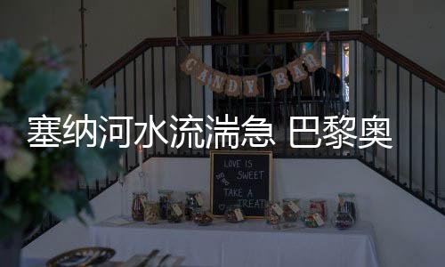 塞納河水流湍急 巴黎奧運(yùn)會(huì)開幕式彩排被迫推遲