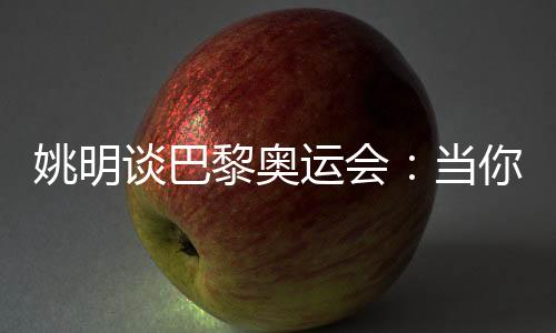 姚明談巴黎奧運會：當(dāng)你足夠在乎時，壓力會變成動力
