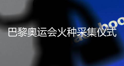 巴黎奧運(yùn)會火種采集儀式今天將在希臘舉行