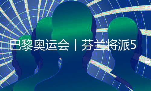 巴黎奧運(yùn)會(huì)丨芬蘭將派57名運(yùn)動(dòng)員參加巴黎奧運(yùn)會(huì)