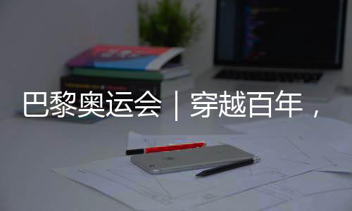 巴黎奧運會｜穿越百年，在巴黎與現(xiàn)代奧林匹克相遇