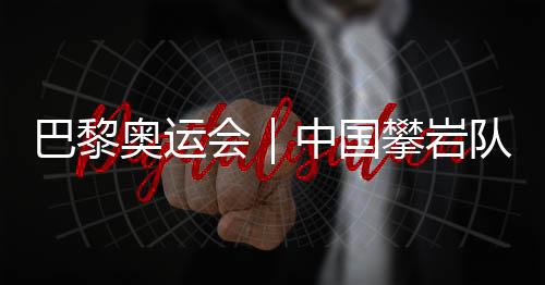 巴黎奧運(yùn)會｜中國攀巖隊(duì)全項(xiàng)目獲巴黎奧運(yùn)會“入場券”