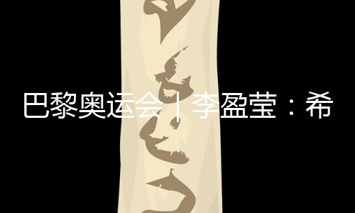巴黎奧運會|李盈瑩:希望站上巴黎奧運會領(lǐng)獎臺