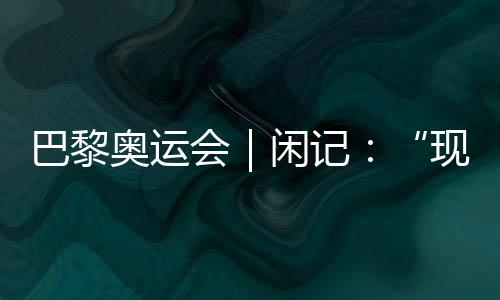 巴黎奧運(yùn)會(huì)｜閑記：“現(xiàn)在我最愿意站在中國(guó)隊(duì)選手身邊”