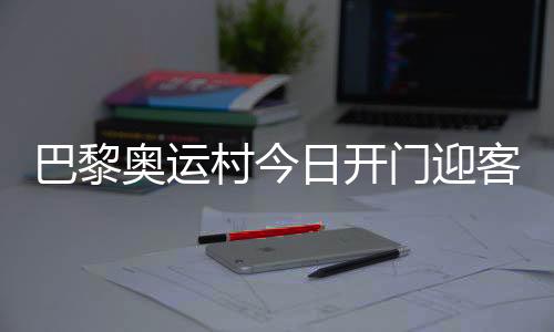巴黎奧運(yùn)村今日開(kāi)門(mén)迎客，選手的家究竟長(zhǎng)啥樣？