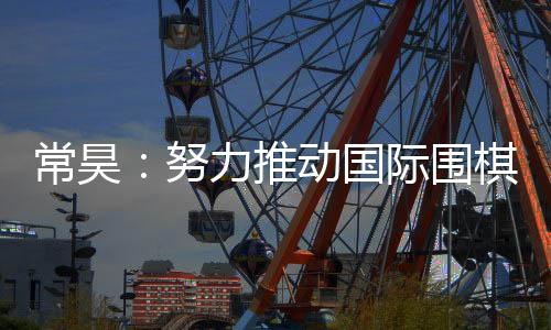 常昊：努力推動國際圍棋聯(lián)盟規(guī)則的制定和實(shí)施