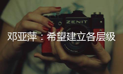 鄧亞萍：希望建立各層級、多形式的體育聯(lián)賽機制
