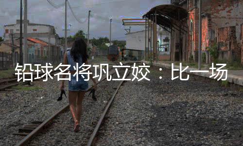 鉛球名將鞏立姣：比一場少一場，學(xué)會(huì)珍惜與享受