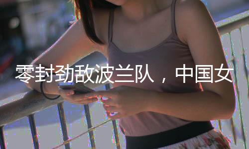 零封勁敵波蘭隊，中國女排世聯(lián)賽香港站全勝收官