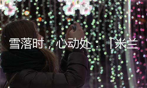雪落時(shí)，心動(dòng)處：「米蘭雪落時(shí)」如何讓冬奧敘事落入生活肌理？