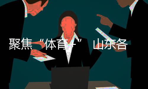 聚焦“體育+” 山東各地讓賽事“流量”變經(jīng)濟(jì)“增量”