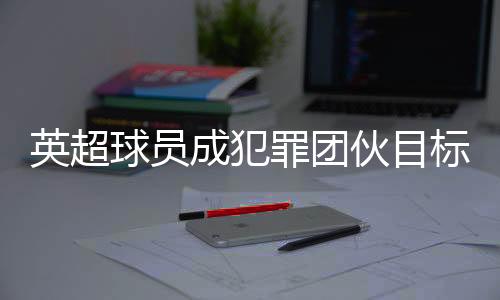 英超球員成犯罪團伙目標(biāo) 球員高價升級家中安保措施