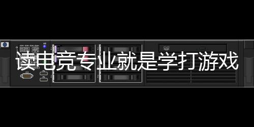 讀電競專業(yè)就是學打游戲？揭秘電競專業(yè)的真實情況
