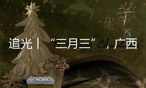 追光丨“三月三”，廣西帶來的驚艷不止有山歌