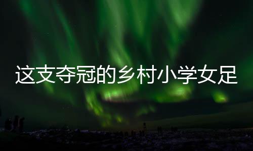 這支奪冠的鄉(xiāng)村小學(xué)女足，從“異想天開(kāi)”中生長(zhǎng)出來(lái)