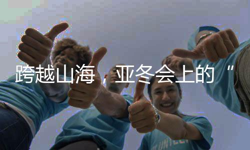跨越山海，亞冬會(huì)上的“南腔北調(diào)”見(jiàn)證冰雪運(yùn)動(dòng)熱力十足！